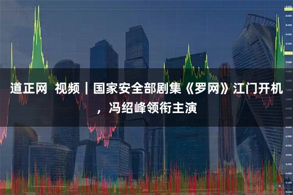 道正网  视频｜国家安全部剧集《罗网》江门开机，冯绍峰领衔主演