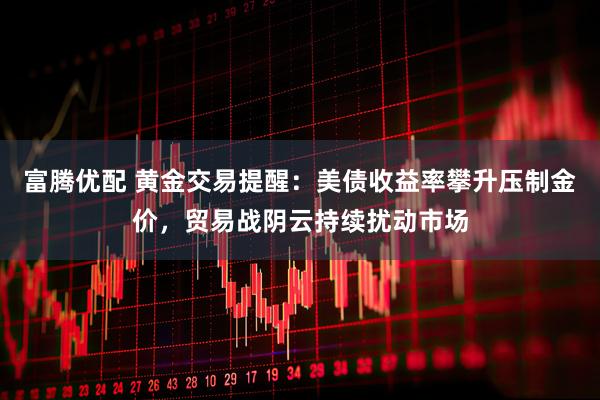 富腾优配 黄金交易提醒：美债收益率攀升压制金价，贸易战阴云持续扰动市场