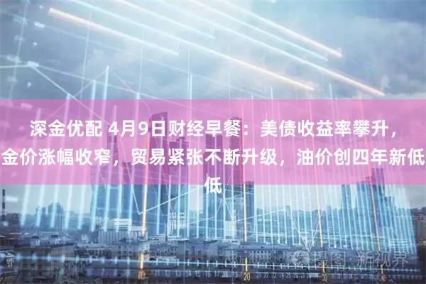 深金优配 4月9日财经早餐：美债收益率攀升，金价涨幅收窄，贸易紧张不断升级，油价创四年新低