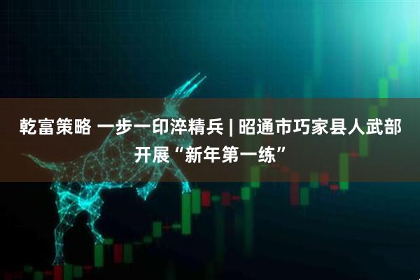乾富策略 一步一印淬精兵 | 昭通市巧家县人武部开展“新年第一练”