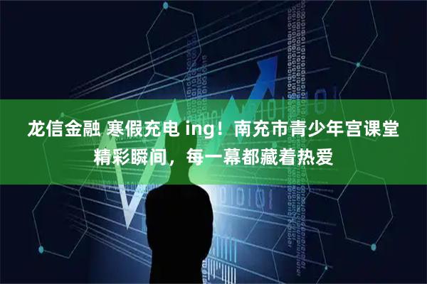 龙信金融 寒假充电 ing！南充市青少年宫课堂精彩瞬间，每一幕都藏着热爱