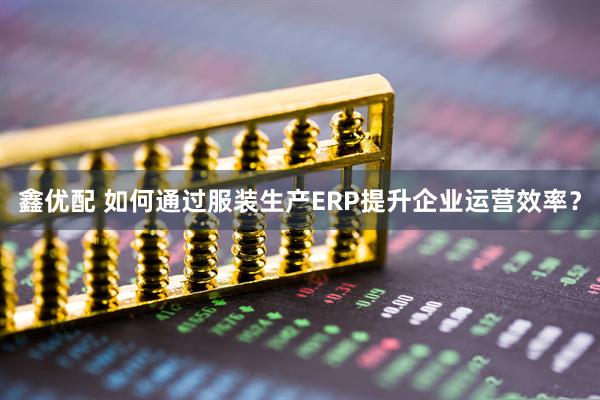鑫优配 如何通过服装生产ERP提升企业运营效率？