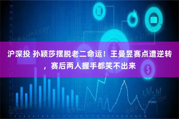 沪深投 孙颖莎摆脱老二命运！王曼昱赛点遭逆转，赛后两人握手都笑不出来