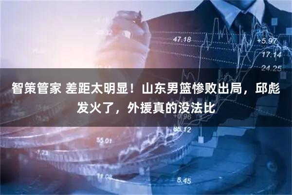 智策管家 差距太明显！山东男篮惨败出局，邱彪发火了，外援真的没法比