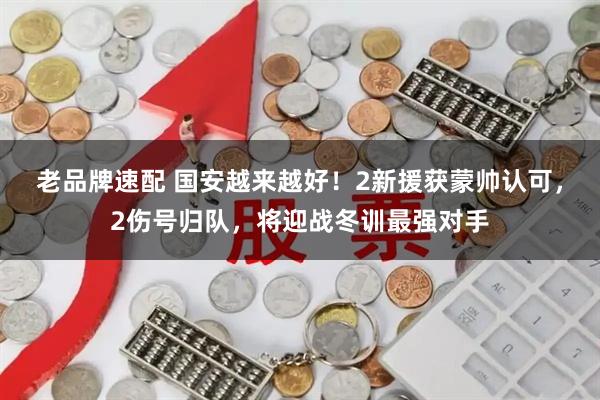 老品牌速配 国安越来越好！2新援获蒙帅认可，2伤号归队，将迎战冬训最强对手