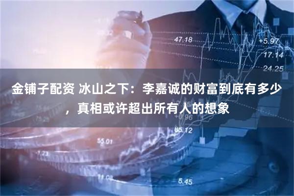 金铺子配资 冰山之下：李嘉诚的财富到底有多少，真相或许超出所有人的想象