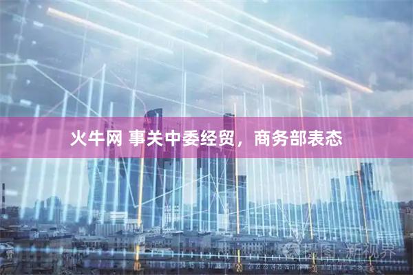 火牛网 事关中委经贸，商务部表态