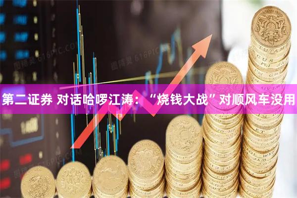 第二证券 对话哈啰江涛：“烧钱大战”对顺风车没用