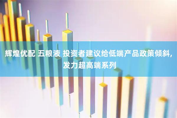 辉煌优配 五粮液 投资者建议给低端产品政策倾斜, 发力超高端系列