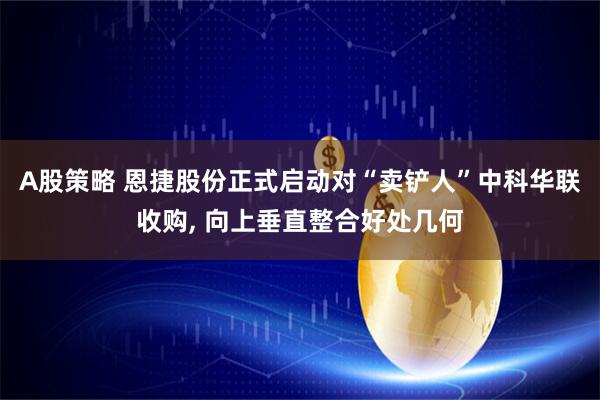 A股策略 恩捷股份正式启动对“卖铲人”中科华联收购, 向上垂直整合好处几何