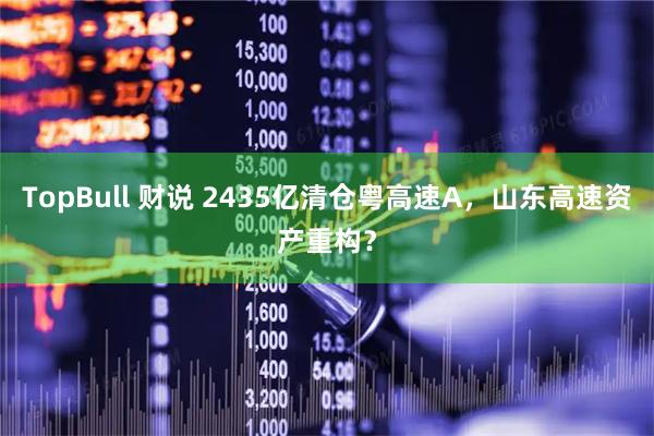 TopBull 财说 2435亿清仓粤高速A，山东高速资产重构？
