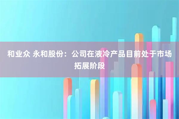 和业众 永和股份：公司在液冷产品目前处于市场拓展阶段