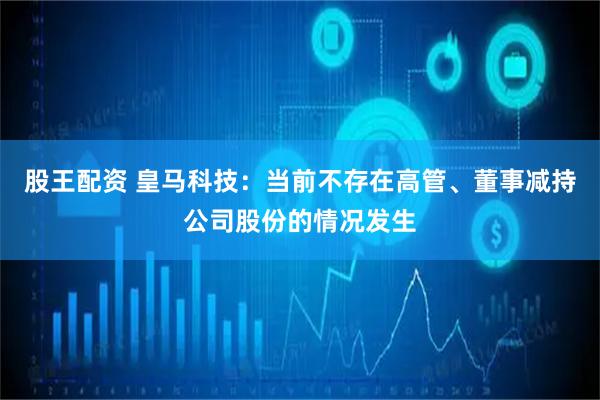 股王配资 皇马科技：当前不存在高管、董事减持公司股份的情况发生