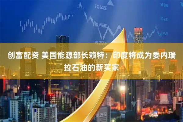 创富配资 美国能源部长赖特：印度将成为委内瑞拉石油的新买家