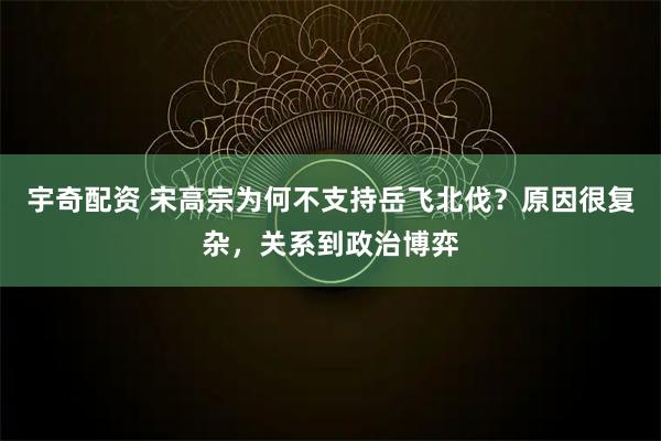 宇奇配资 宋高宗为何不支持岳飞北伐？原因很复杂，关系到政治博弈