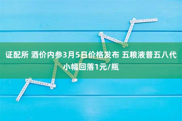 证配所 酒价内参3月5日价格发布 五粮液普五八代小幅回落1元/瓶