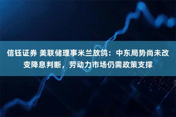 信钰证券 美联储理事米兰放鸽：中东局势尚未改变降息判断，劳动力市场仍需政策支撑