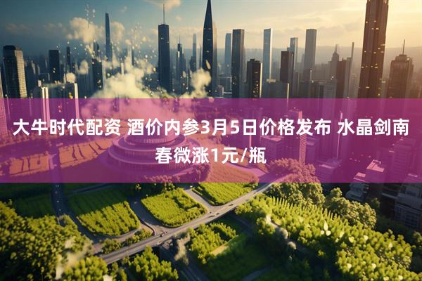 大牛时代配资 酒价内参3月5日价格发布 水晶剑南春微涨1元/瓶