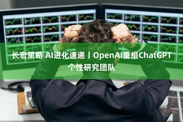 长宏策略 AI进化速递丨OpenAI重组ChatGPT个性研究团队