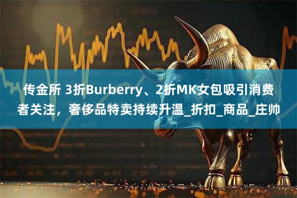 传金所 3折Burberry、2折MK女包吸引消费者关注，奢侈品特卖持续升温_折扣_商品_庄帅